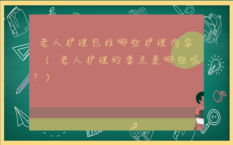 老人护理包括哪些护理内容 (老人护理的要点是哪些呢？)